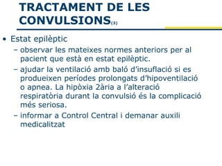 TRACTAMENT DE LES
    CONVULSIONS              (3)



• Estat epilèptic
  – observar les mateixes normes anteriors per al
    pacient que està en estat epilèptic.
  – ajudar la ventilació amb baló d’insuflació si es
    produeixen períodes prolongats d’hipoventilació
    o apnea. La hipòxia 2ària a l’alteració
    respiratòria durant la convulsió és la complicació
    més seriosa.
  – informar a Control Central i demanar auxili
    medicalitzat
 
