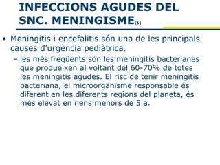 INFECCIONS AGUDES DEL
    SNC. MENINGISME                (1)



• Meningitis i encefalitis són una de les principals
  causes d’urgència pediàtrica.
  – les més freqüents són les meningitis bacterianes
    que produeixen al voltant del 60-70% de totes
    les meningitis agudes. El risc de tenir meningitis
    bacteriana, el microorganisme responsable és
    diferent en les diferents regions del planeta, és
    més elevat en nens menors de 5 a.
 