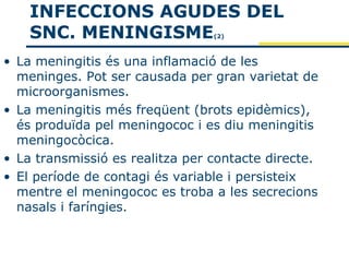 INFECCIONS AGUDES DEL
    SNC. MENINGISME              (2)



• La meningitis és una inflamació de les
  meninges. Pot ser causada per gran varietat de
  microorganismes.
• La meningitis més freqüent (brots epidèmics),
  és produïda pel meningococ i es diu meningitis
  meningocòcica.
• La transmissió es realitza per contacte directe.
• El període de contagi és variable i persisteix
  mentre el meningococ es troba a les secrecions
  nasals i faríngies.
 