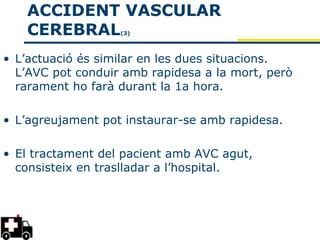 ACCIDENT VASCULAR
   CEREBRAL        (3)




• L’actuació és similar en les dues situacions.
  L’AVC pot conduir amb rapidesa a la mort, però
  rarament ho farà durant la 1a hora.

• L’agreujament pot instaurar-se amb rapidesa.

• El tractament del pacient amb AVC agut,
  consisteix en traslladar a l’hospital.
 