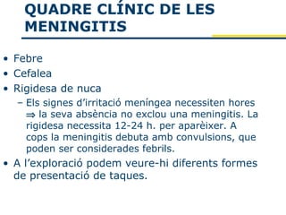 QUADRE CLÍNIC DE LES
    MENINGITIS

• Febre
• Cefalea
• Rigidesa de nuca
  – Els signes d’irritació meníngea necessiten hores
    ⇒ la seva absència no exclou una meningitis. La
    rigidesa necessita 12-24 h. per aparèixer. A
    cops la meningitis debuta amb convulsions, que
    poden ser considerades febrils.
• A l’exploració podem veure-hi diferents formes
  de presentació de taques.
 