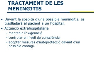 TRACTAMENT DE LES
    MENINGITIS

• Davant la sospita d’una possible meningitis, es
  traslladarà al pacient a un hospital.
• Actuació extrahospitalària
  – mantenir l’oxigenació
  – controlar el nivell de consciència
  – adoptar mesures d’autoprotecció davant d’un
    possible contagi.
 