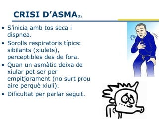 CRISI D’ASMA          (2)



• S’inicia amb tos seca i
  dispnea.
• Sorolls respiratoris típics:
  sibilants (xiulets),
  perceptibles des de fora.
• Quan un asmàtic deixa de
  xiular pot ser per
  empitjorament (no surt prou
  aire perquè xiuli).
• Dificultat per parlar seguit.
 