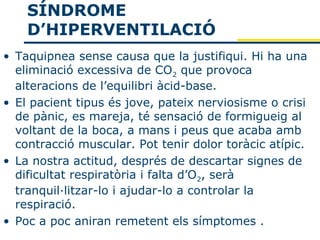SÍNDROME
    D’HIPERVENTILACIÓ
• Taquipnea sense causa que la justifiqui. Hi ha una
  eliminació excessiva de CO2 que provoca
  alteracions de l’equilibri àcid-base.
• El pacient tipus és jove, pateix nerviosisme o crisi
  de pànic, es mareja, té sensació de formigueig al
  voltant de la boca, a mans i peus que acaba amb
  contracció muscular. Pot tenir dolor toràcic atípic.
• La nostra actitud, després de descartar signes de
  dificultat respiratòria i falta d’O2, serà
  tranquil·litzar-lo i ajudar-lo a controlar la
  respiració.
• Poc a poc aniran remetent els símptomes .
 