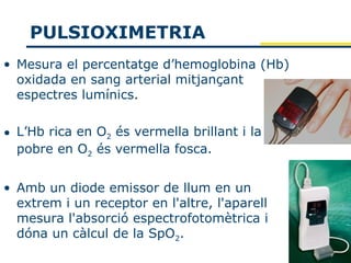 PULSIOXIMETRIA
• Mesura el percentatge d’hemoglobina (Hb)
  oxidada en sang arterial mitjançant
  espectres lumínics.

• L’Hb rica en O2 és vermella brillant i la
  pobre en O2 és vermella fosca.


• Amb un diode emissor de llum en un
  extrem i un receptor en l'altre, l'aparell
  mesura l'absorció espectrofotomètrica i
  dóna un càlcul de la SpO2.
 
