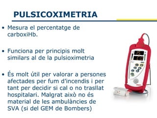 PULSICOXIMETRIA
• Mesura el percentatge de
  carboxiHb.

• Funciona per principis molt
  similars al de la pulsioximetria

• És molt útil per valorar a persones
  afectades per fum d’incendis i per
  tant per decidir si cal o no trasllat
  hospitalari. Malgrat això no és
  material de les ambulàncies de
  SVA (si del GEM de Bombers)
 