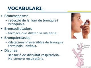 VOCABULARI              (1)



• Broncospasme
  – reducció de la llum de bronquis i
    bronquíols.
• Broncodilatadors
  – fàrmacs que dilaten la via aèria.
• Bronquiectàsies
  – dilatacions irreversibles de bronquis
    terminals i alvèols.
• Dispnea
  – sensació de dificultat respiratòria.
    No sempre respiratòria.
 