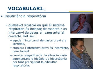 VOCABULARI               (3)



• Insuficiència respiratòria

  – qualsevol situació en què el sistema
    respiratori és incapaç de mantenir un
    intercanvi de gasos en sang arterial
    correcte. Pot ser:
     • aguda: l’intercanvi de gasos previ era
       correcte.
     • crònica: l’intercanvi previ és incorrecte,
       però tolerat.
     • crònica reaguditzada: la situació varia
       augmentant la hipòxia i/o hipercàpnia i
       per tant precipitant la dificultat
       respiratòria.
 