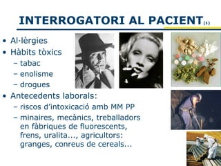 INTERROGATORI AL PACIENT           (1)




• Al·lèrgies
• Hàbits tòxics
  – tabac
  – enolisme
  – drogues
• Antecedents laborals:
  – riscos d’intoxicació amb MM PP
  – minaires, mecànics, treballadors
    en fàbriques de fluorescents,
    frens, uralita..., agricultors:
    granges, conreus de cereals...
 