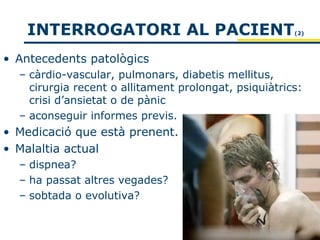 INTERROGATORI AL PACIENT                            (2)




• Antecedents patològics
  – càrdio-vascular, pulmonars, diabetis mellitus,
    cirurgia recent o allitament prolongat, psiquiàtrics:
    crisi d’ansietat o de pànic
  – aconseguir informes previs.
• Medicació que està prenent.
• Malaltia actual
  – dispnea?
  – ha passat altres vegades?
  – sobtada o evolutiva?
 