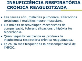 INSUFICIÈNCIA RESPIRATÒRIA
    CRÒNICA REAGUDITZADA                   (1)




• Les causes són: malalties pulmonars, alteracions
  toràciques i malalties neuro-musculars.
• Els malalts desenvolupen mecanismes de
  compensació, tolerant situacions d’hipòxia i/o
  hipercàpnia.
• Quan l’equilibri es trenca es produeix la
  insuficiència respiratòria crònica reaguditzada.
• La causa més freqüent és la descompensació de
  l’MPOC.
 