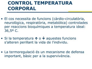 CONTROL TEMPERATURA
    CORPORAL

• El cos necessita de funcions (càrdio-circulatòria,
  neurològica, respiratòria, metabòlica) controlades
  per reaccions bioquímiques a temperatura ideal:
  36,5º C.

• Si la temperatura  o  aquestes funcions
  s’alteren perillant la vida de l’individu.

• La termoregulació és un mecanisme de defensa
  important, bàsic per a la supervivència.
 