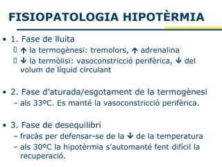 FISIOPATOLOGIA HIPOTÈRMIA
• 1. Fase de lluita
    la termogènesi: tremolors,  adrenalina
    la termòlisi: vasoconstricció perifèrica,  del
    volum de líquid circulant


• 2. Fase d’aturada/esgotament de la termogènesi
  – als 33ºC. Es manté la vasoconstricció perifèrica.


• 3. Fase de desequilibri
  – fracàs per defensar-se de la  de la temperatura
  – als 30ºC la hipotèrmia s’automanté fent difícil la
    recuperació.
 