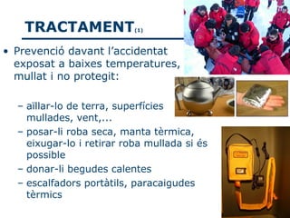 TRACTAMENT              (1)



• Prevenció davant l’accidentat
  exposat a baixes temperatures,
  mullat i no protegit:

  – aïllar-lo de terra, superfícies
    mullades, vent,...
  – posar-li roba seca, manta tèrmica,
    eixugar-lo i retirar roba mullada si és
    possible
  – donar-li begudes calentes
  – escalfadors portàtils, paracaigudes
    tèrmics
 