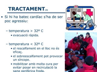 TRACTAMENT             (2)



• Si hi ha batec cardíac s’ha de ser
  poc agressiu:

  – temperatura > 32º C
     • evacuació ràpida.


  – temperatura < 32º C
     • el rescalfament en el lloc no és
       eficaç.
     • el sobreescalfament pot provocar
       un síncope.
     • mobilitzar amb molta cura per
       evitar posar en recirculació la
       sang perifèrica freda.
 