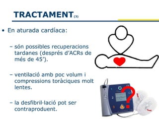 TRACTAMENT               (3)




• En aturada cardíaca:

  – són possibles recuperacions
    tardanes (després d’ACRs de
    més de 45’).

  – ventilació amb poc volum i
    compressions toràciques molt
    lentes.

  – la desfibril·lació pot ser
    contraproduent.
 