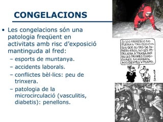 CONGELACIONS
• Les congelacions són una
  patologia freqüent en
  activitats amb risc d’exposició
  mantinguda al fred:
  – esports de muntanya.
  – accidents laborals.
  – conflictes bèl·lics: peu de
    trinxera.
  – patologia de la
    microcirculació (vasculitis,
    diabetis): penellons.
 