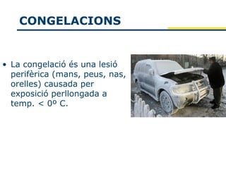 CONGELACIONS


• La congelació és una lesió
  perifèrica (mans, peus, nas,
  orelles) causada per
  exposició perllongada a
  temp. < 0º C.
 