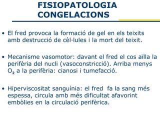 FISIOPATOLOGIA
            CONGELACIONS

• El fred provoca la formació de gel en els teixits
  amb destrucció de cèl·lules i la mort del teixit.

• Mecanisme vasomotor: davant el fred el cos aïlla la
  perifèria del nucli (vasoconstricció). Arriba menys
  O2 a la perifèria: cianosi i tumefacció.


• Hiperviscositat sanguínia: el fred fa la sang més
  espessa, circula amb més dificultat afavorint
  embòlies en la circulació perifèrica.
 