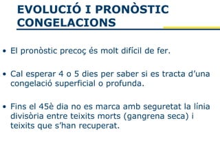 EVOLUCIÓ I PRONÒSTIC
   CONGELACIONS

• El pronòstic precoç és molt difícil de fer.

• Cal esperar 4 o 5 dies per saber si es tracta d’una
  congelació superficial o profunda.

• Fins el 45è dia no es marca amb seguretat la línia
  divisòria entre teixits morts (gangrena seca) i
  teixits que s’han recuperat.
 