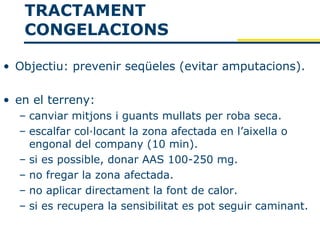 TRACTAMENT
   CONGELACIONS

• Objectiu: prevenir seqüeles (evitar amputacions).

• en el terreny:
  – canviar mitjons i guants mullats per roba seca.
  – escalfar col·locant la zona afectada en l’aixella o
    engonal del company (10 min).
  – si es possible, donar AAS 100-250 mg.
  – no fregar la zona afectada.
  – no aplicar directament la font de calor.
  – si es recupera la sensibilitat es pot seguir caminant.
 