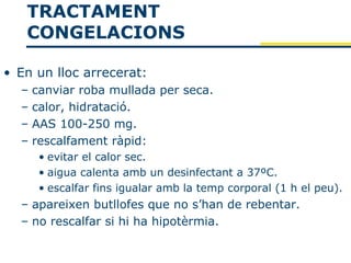 TRACTAMENT
   CONGELACIONS

• En un lloc arrecerat:
  –   canviar roba mullada per seca.
  –   calor, hidratació.
  –   AAS 100-250 mg.
  –   rescalfament ràpid:
       • evitar el calor sec.
       • aigua calenta amb un desinfectant a 37ºC.
       • escalfar fins igualar amb la temp corporal (1 h el peu).
  – apareixen butllofes que no s’han de rebentar.
  – no rescalfar si hi ha hipotèrmia.
 