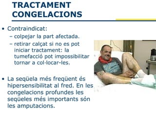 TRACTAMENT
   CONGELACIONS
• Contraindicat:
  – colpejar la part afectada.
  – retirar calçat si no es pot
    iniciar tractament: la
    tumefacció pot impossibilitar
    tornar a col·locar-les.


• La seqüela més freqüent és
  hipersensibilitat al fred. En les
  congelacions profundes les
  seqüeles més importants són
  les amputacions.
 