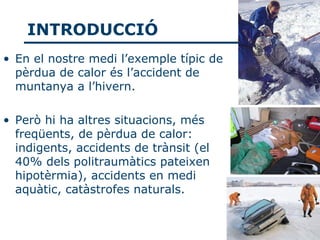 INTRODUCCIÓ
• En el nostre medi l’exemple típic de
  pèrdua de calor és l’accident de
  muntanya a l’hivern.

• Però hi ha altres situacions, més
  freqüents, de pèrdua de calor:
  indigents, accidents de trànsit (el
  40% dels politraumàtics pateixen
  hipotèrmia), accidents en medi
  aquàtic, catàstrofes naturals.
 