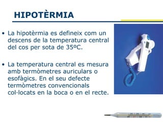 HIPOTÈRMIA

• La hipotèrmia es defineix com un
  descens de la temperatura central
  del cos per sota de 35ºC.

• La temperatura central es mesura
  amb termòmetres auriculars o
  esofàgics. En el seu defecte
  termòmetres convencionals
  col·locats en la boca o en el recte.
 