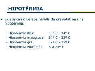 HIPOTÈRMIA

• Existeixen diversos nivells de gravetat en una
  hipotèrmia:

  – Hipotèrmia   lleu:       35º   C - 34º C
  – Hipotèrmia   moderada:   34º   C - 32º C
  – Hipotèrmia   greu:       32º   C - 25º C
  – Hipotèrmia   extrema:    <a    25º C
 