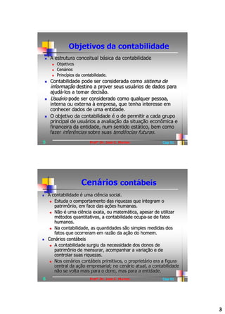 Objetivos da contabilidade
        A estrutura conceitual básica da contabilidade
             Objetivos
             Cenários
             Princípios da contabilidade.
        Contabilidade pode ser considerada como sistema de
         informação destino a prover seus usuários de dados para
         ajudá-los a tomar decisão.
        Usuário pode ser considerado como qualquer pessoa,
         interna ou externa à empresa, que tenha interesse em
         conhecer dados de uma entidade.
        O objetivo da contabilidade é o de permitir a cada grupo
         principal de usuários a avaliação da situação econômica e
         financeira da entidade, num sentido estático, bem como
         fazer inferências sobre suas tendências futuras.
5                               Profº Dr. José C. Marion        Cap 01




                           Cenários contábeis
       A contabilidade é uma ciência social.
          Estuda o comportamento das riquezas que integram o
           patrimônio, em face das ações humanas.
          Não é uma ciência exata, ou matemática, apesar de utilizar
           métodos quantitativos, a contabilidade ocupa-se de fatos
           humanos.
          Na contabilidade, as quantidades são simples medidas dos
           fatos que ocorreram em razão da ação do homem.
       Cenários contábeis
          A contabilidade surgiu da necessidade dos donos de
           patrimônio de mensurar, acompanhar a variação e de
           controlar suas riquezas.
          Nos cenários contábeis primitivos, o proprietário era a figura
           central da ação empresarial; no cenário atual, a contabilidade
           não se volta mais para o dono, mas para a entidade.
6                               Profº Dr. José C. Marion        Cap 01




                                                                            3
 