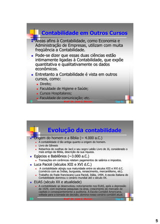 Contabilidade em Outros Cursos
    Áreas afins à Contabilidade, como Economia e
     Administração de Empresas, utilizam com muita
     freqüência a Contabilidade.
    Pode-se dizer que essas duas ciências estão
     intimamente ligadas à Contabilidade, que expõe
     quantitativa e qualitativamente os dados
     econômicos.
    Entretanto a Contabilidade é vista em outros
     cursos, como:
             Direito;
             Faculdade de Higiene e Saúde;
             Cursos Hospitalares;
             Faculdade de comunicação; etc.
9                                  Profº Dr. José C. Marion                     Cap 01




                    Evolução da contabilidade
    Origem do homem e a Bíblia (~ 4.000 a.C.)
            A contabilidade é tão antiga quanto a origem do homem.
            Livro de Gênesis
            Rebanhos de ovelhas de Jacó e seu sogro Labão Livro de Jó, considerado o
             mais antigo da Bíblia, descrição da sua riqueza.
    Egípcios e Babilônios (~3.000 a.C.)
            Transações em cerâmicas relatam pagamentos de salários e impostos.
    Luca Pacioli (séculos XIII e XVI d.C.)
             A contabilidade atingiu sua maturidade entre os séculos XIII e XVI d.C.
             (comércio com as Índias, burguesia, renascimento, mercantilismo, etc).
            Trabalho do frade franciscano Luca Pacioli, Itália, 1494. A escola Italiana de
             Contabilidade dominou o cenário mundial até o século XX.
    EUAS (século XX e atualidade)
            A contabilidade se desenvolveu notoriamente nos EUAS, após a depressão
             de 1929, com inúmeras pesquisas na área, crescimento do mercado de
             capitais e conseqüentemente a auditoria. A Escola Contábil Americana,
             voltada para a tomada de decisão, domina nosso cenário contábil atual.
10                                 Profº Dr. José C. Marion                     Cap 01




                                                                                              5
 