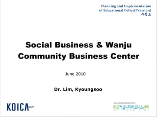 Social Business & Wanju
Community Business Center
Dr. Lim, Kyoungsoo
June 2010
Planning and Implementation
of Educational Policy(Pakistan)
수정요
 