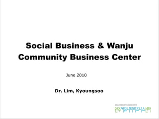 Social Business & Wanju
Community Business Center
Dr. Lim, Kyoungsoo
June 2010
 