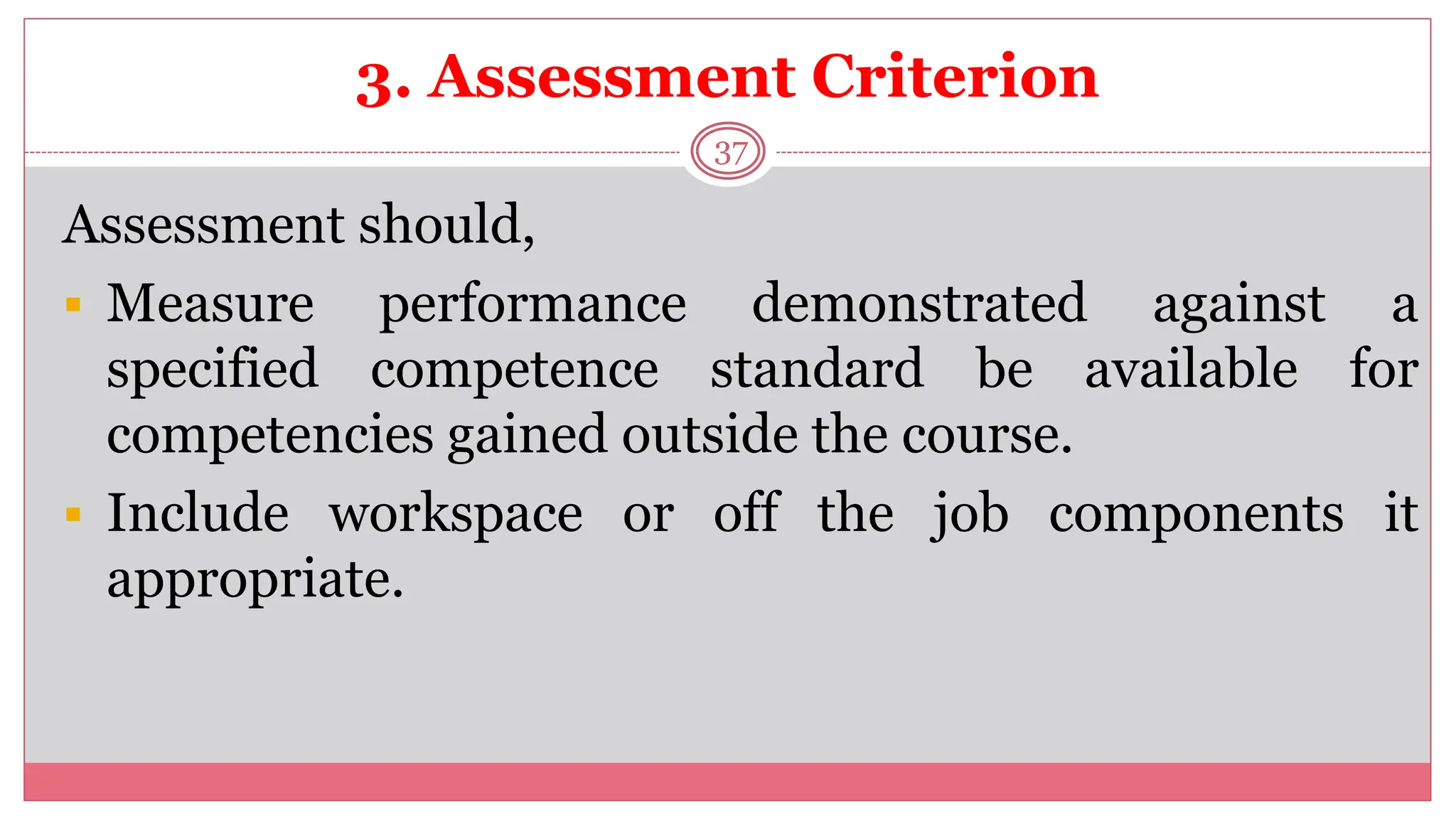 3. Assessment Criterion
37
Assessment should,
 Measure performance demonstrated against a
specified competence standard be available for
competencies gained outside the course.
 Include workspace or off the job components it
appropriate.
 