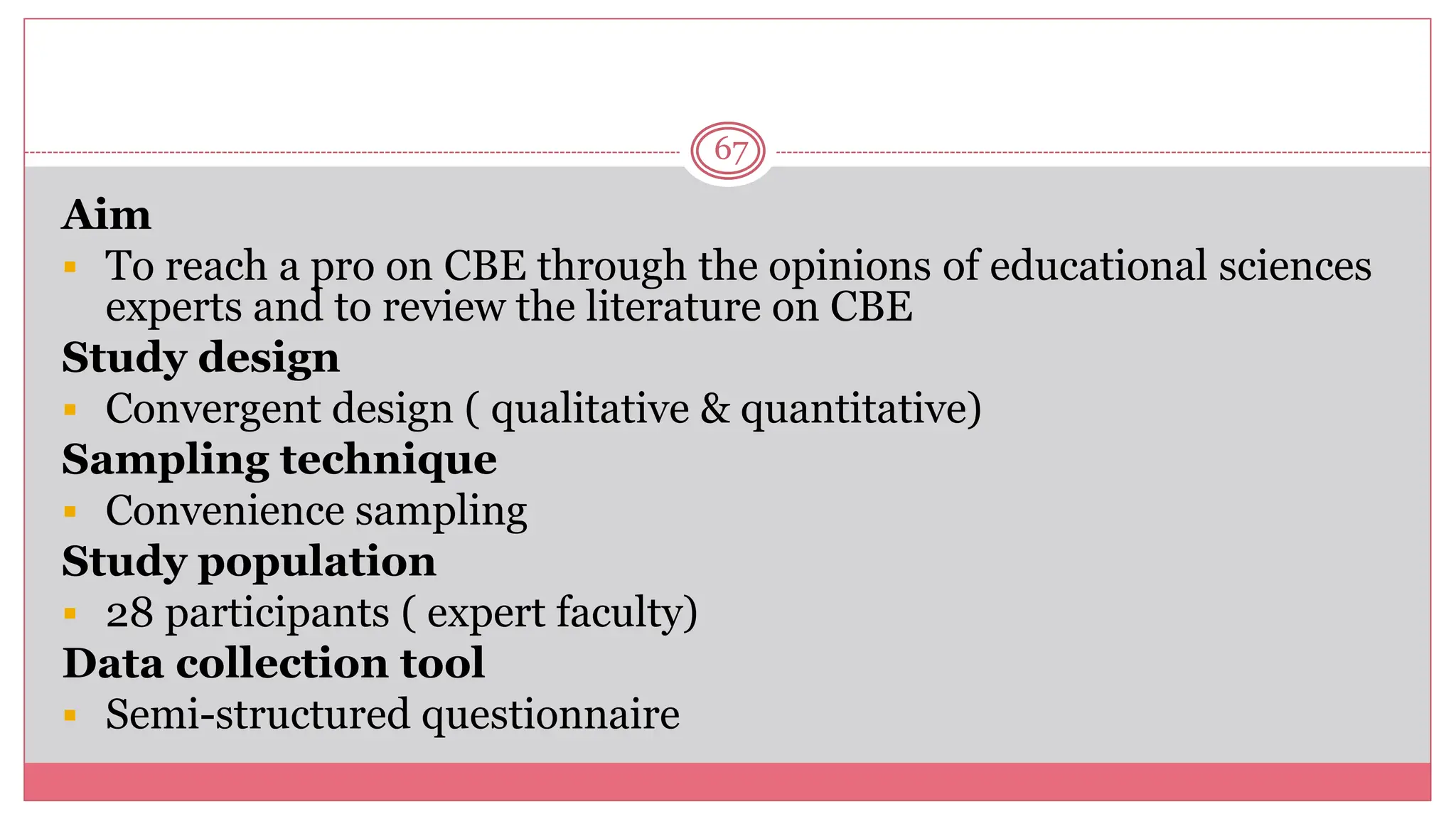 67
Aim
 To reach a pro on CBE through the opinions of educational sciences
experts and to review the literature on CBE
Study design
 Convergent design ( qualitative & quantitative)
Sampling technique
 Convenience sampling
Study population
 28 participants ( expert faculty)
Data collection tool
 Semi-structured questionnaire
 