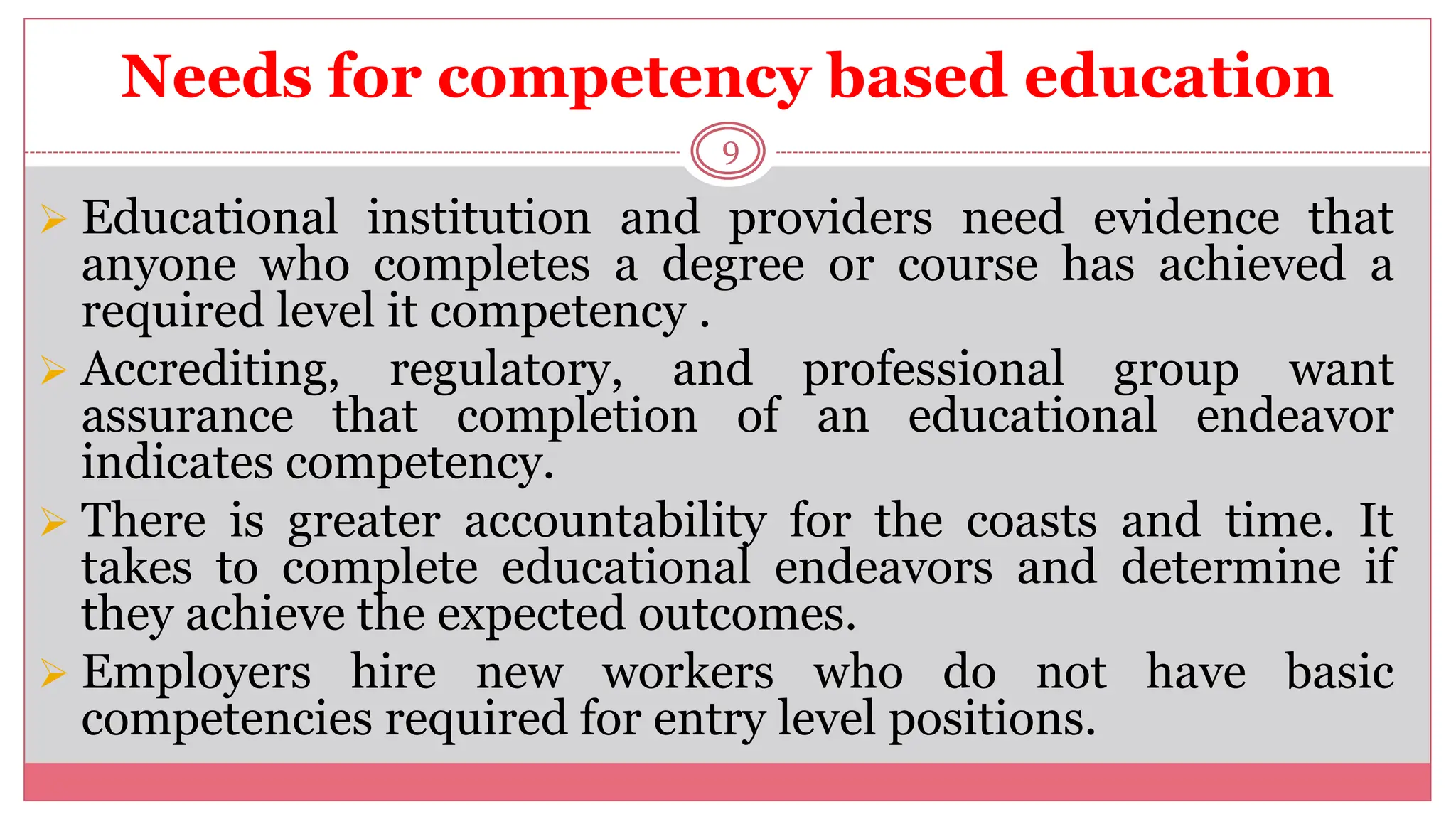 Needs for competency based education
9
 Educational institution and providers need evidence that
anyone who completes a degree or course has achieved a
required level it competency .
 Accrediting, regulatory, and professional group want
assurance that completion of an educational endeavor
indicates competency.
 There is greater accountability for the coasts and time. It
takes to complete educational endeavors and determine if
they achieve the expected outcomes.
 Employers hire new workers who do not have basic
competencies required for entry level positions.
 