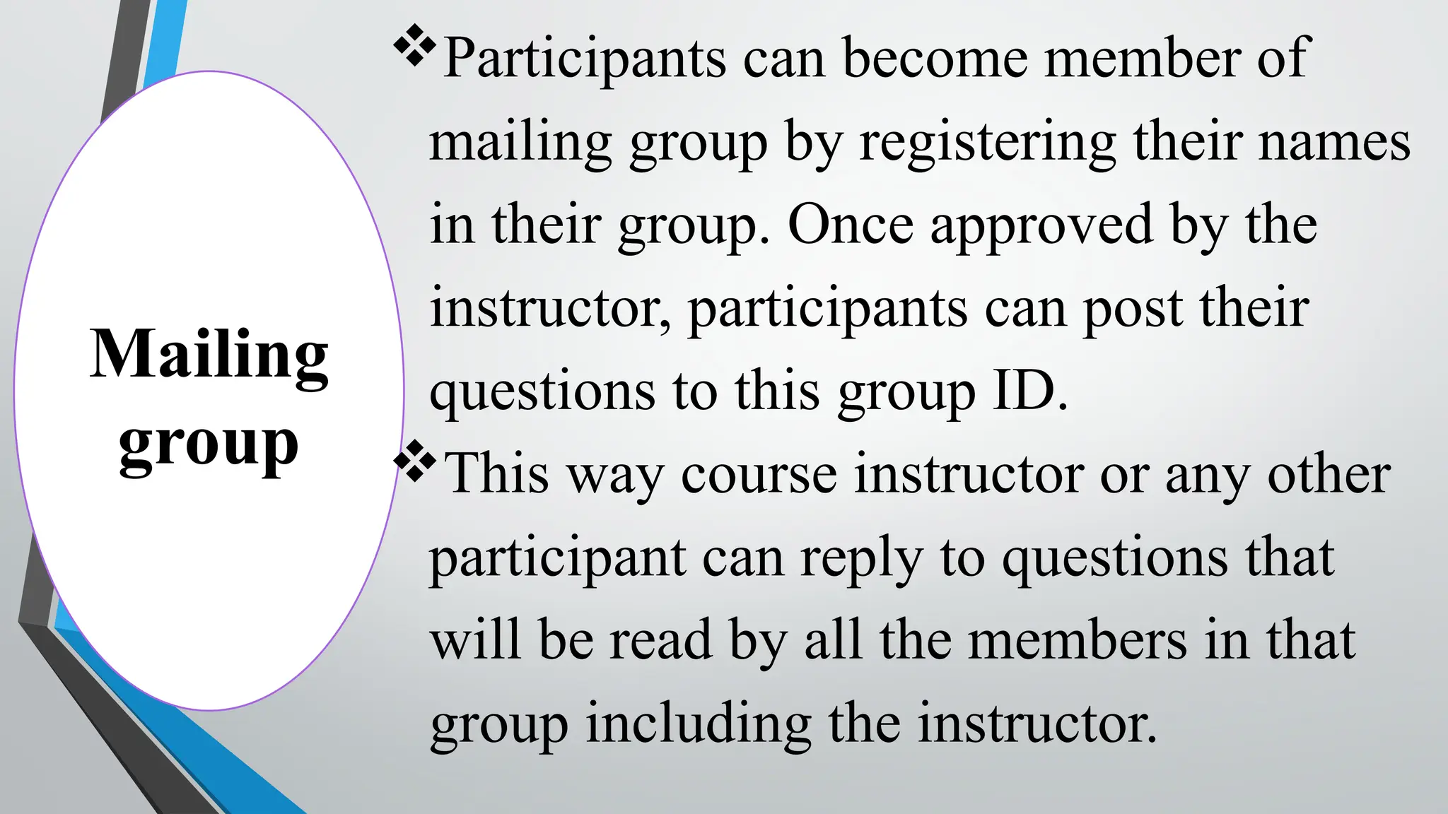 Mailing
group
Participants can become member of
mailing group by registering their names
in their group. Once approved by the
instructor, participants can post their
questions to this group ID.
This way course instructor or any other
participant can reply to questions that
will be read by all the members in that
group including the instructor.
 