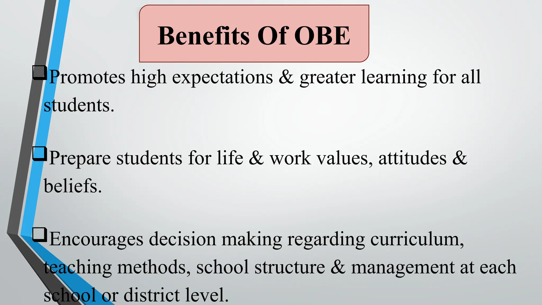 Benefits Of OBE
Promotes high expectations & greater learning for all
students.
Prepare students for life & work values, attitudes &
beliefs.
Encourages decision making regarding curriculum,
teaching methods, school structure & management at each
school or district level.
 