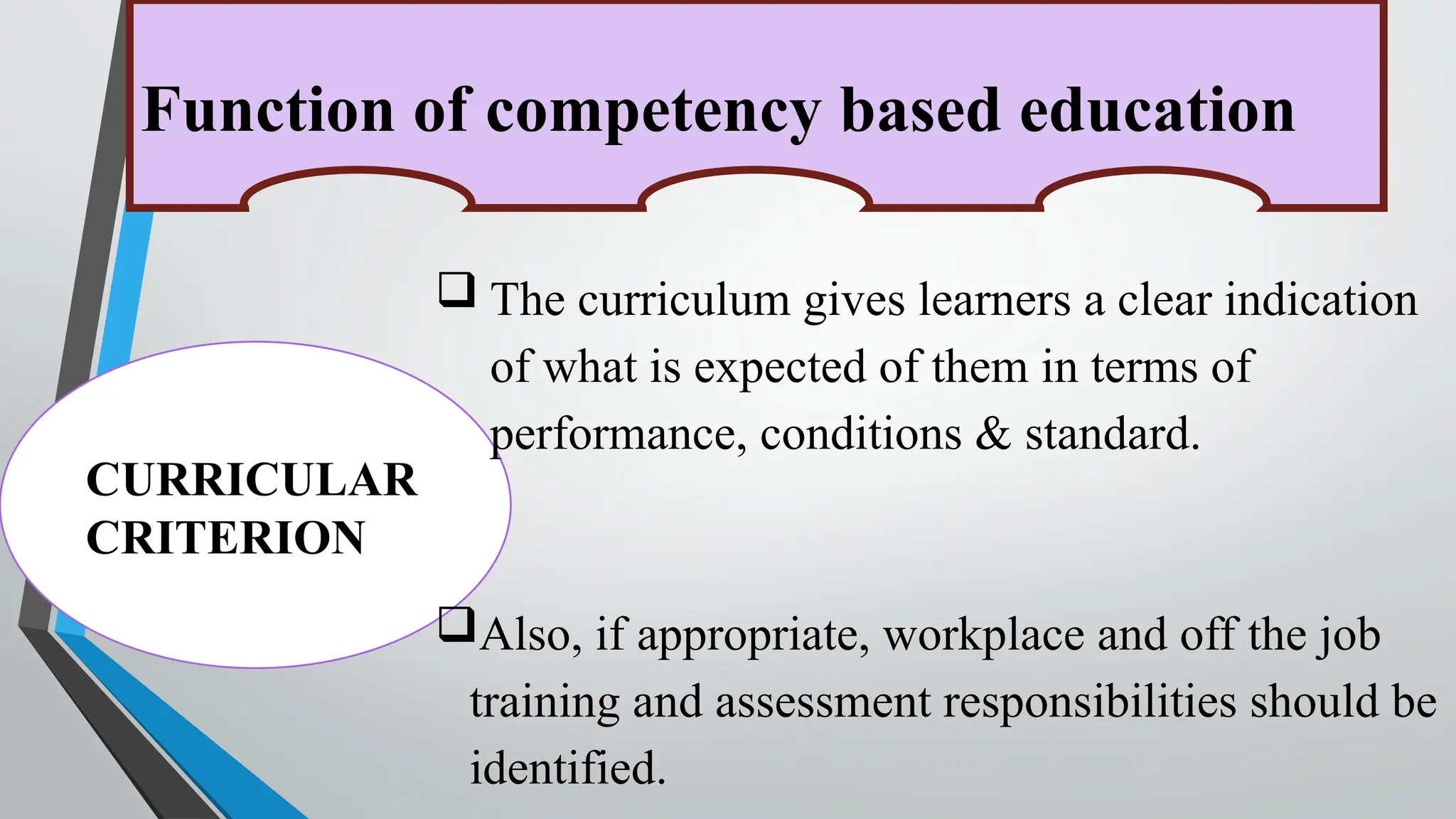 Function of competency based education
CURRICULAR
CRITERION
 The curriculum gives learners a clear indication
of what is expected of them in terms of
performance, conditions & standard.
Also, if appropriate, workplace and off the job
training and assessment responsibilities should be
identified.
 