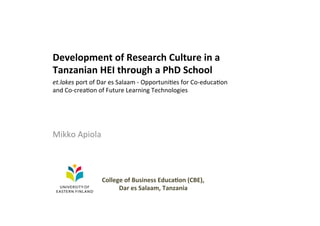 Development	
  of	
  Research	
  Culture	
  in	
  a	
  
Tanzanian	
  HEI	
  through	
  a	
  PhD	
  School	
  
	
  
Mikko	
  Apiola	
  
et.lakes	
  port	
  of	
  Dar	
  es	
  Salaam	
  -­‐	
  Opportuni6es	
  for	
  Co-­‐educa6on	
  
and	
  Co-­‐crea6on	
  of	
  Future	
  Learning	
  Technologies	
  
College	
  of	
  Business	
  Educa?on	
  (CBE),	
  
Dar	
  es	
  Salaam,	
  Tanzania	
  
 
