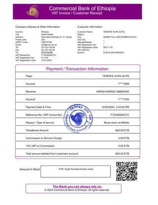 Commercial Bank of Ethiopia
VAT Invoice / Customer Receipt
Company Address & Other Information
Country:
City:
Address:
Postal code:
SWIFT Code::
Email:
Tel:
Fax:
Tin:
VAT Receipt No:
VAT Registration No:
VAT Registration Date:
Ethiopia
Addis Ababa
Ras Desta Damtew St, 01, Kirkos
255
CBETETAA
info@cbe.com.et
251-551-50-04
251-551-45-22
0000006966
FT243609S7CV
011140
01/01/2003
Customer Information
Customer Name:
Region:
City:
Sub City:
Wereda/Kebele:
VAT Registration No:
VAT Registration Date:
TIN (TAX ID):
Branch:
TESFAYE KUFA GUTO
ADAMI.TULU.JIDO.KOMBOLCHA.A
_
_
_
20211114
_
CHELELEKI BRANCH
Payment / Transaction Information
Payer TESFAYE KUFA GUTO
Account 1****3289
Receiver KINISA WARISO ABBASHO
Account 1****3165
Payment Date & Time 12/25/2024, 3:43:00 PM
Reference No. (VAT Invoice No) FT243609S7CV
Reason / Type of service Muxe done via Mobile
Transferred Amount 800.00 ETB
Commission or Service Charge 0.00 ETB
15% VAT on Commission 0.00 ETB
Total amount debited from customers account 800.00 ETB
Amount in Word ETB Eight Hundred & Zero cents
The Bank you can always rely on.
? 2024 Commercial Bank of Ethiopia. All rights reserved.
 