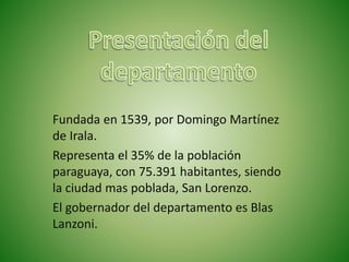 Fundada en 1539, por Domingo Martínez
de Irala.
Representa el 35% de la población
paraguaya, con 75.391 habitantes, siendo
la ciudad mas poblada, San Lorenzo.
El gobernador del departamento es Blas
Lanzoni.
 