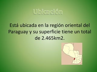 Está ubicada en la región oriental del
Paraguay y su superficie tiene un total
de 2.465km2.
 
