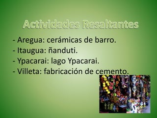 - Aregua: cerámicas de barro.
- Itaugua: ñanduti.
- Ypacarai: lago Ypacarai.
- Villeta: fabricación de cemento.
 