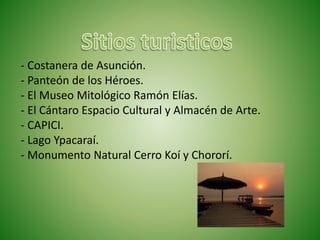 - Costanera de Asunción.
- Panteón de los Héroes.
- El Museo Mitológico Ramón Elías.
- El Cántaro Espacio Cultural y Almacén de Arte.
- CAPICI.
- Lago Ypacaraí.
- Monumento Natural Cerro Koí y Chororí.
 