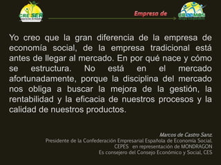 Yo creo que la gran diferencia de la empresa de
economía social, de la empresa tradicional está
antes de llegar al mercado. En por qué nace y cómo
se estructura. No está en el mercado
afortunadamente, porque la disciplina del mercado
nos obliga a buscar la mejora de la gestión, la
rentabilidad y la eficacia de nuestros procesos y la
calidad de nuestros productos.
Marcos de Castro Sanz.
Presidente de la Confederación Empresarial Española de Economía Social.
CEPES en representación de MONDRAGON
Es consejero del Consejo Económico y Social, CES
 