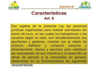 Son sujetos de la presente Ley las personas
jurídicas organizadas para realizar actividades sin
ánimo de lucro, en las cuales los trabajadores o los
usuarios según el caso, son simultáneamente sus
aportantes y gestores, creadas con el objeto de
producir, distribuir y consumir conjunta y
eficientemente, bienes y servicios para satisfacer
las necesidades de sus miembros y al desarrollo de
obras de servicio a la comunidad en general,
observando en su funcionamiento las siguientes
características:
 