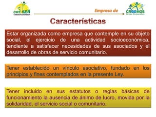 Estar organizada como empresa que contemple en su objeto
social, el ejercicio de una actividad socioeconómica,
tendiente a satisfacer necesidades de sus asociados y el
desarrollo de obras de servicio comunitario.
Tener establecido un vínculo asociativo, fundado en los
principios y fines contemplados en la presente Ley.
Tener incluido en sus estatutos o reglas básicas de
funcionamiento la ausencia de ánimo de lucro, movida por la
solidaridad, el servicio social o comunitario.
 