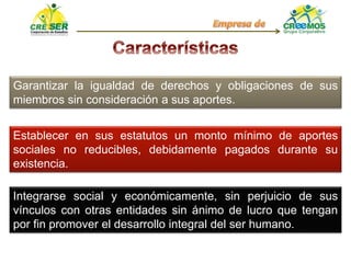 Garantizar la igualdad de derechos y obligaciones de sus
miembros sin consideración a sus aportes.
Establecer en sus estatutos un monto mínimo de aportes
sociales no reducibles, debidamente pagados durante su
existencia.
Integrarse social y económicamente, sin perjuicio de sus
vínculos con otras entidades sin ánimo de lucro que tengan
por fin promover el desarrollo integral del ser humano.
 